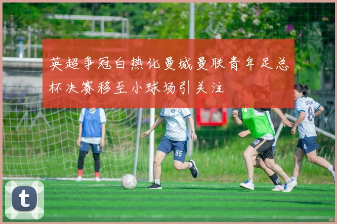 英超争冠白热化曼城曼联青年足总杯决赛移至小球场引关注