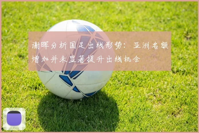 谢晖分析国足出线形势：亚洲名额增加并未显著提升出线机会