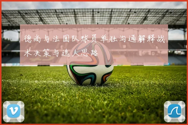 德尚与法国队球员单独沟通解释战术决策与选人思路