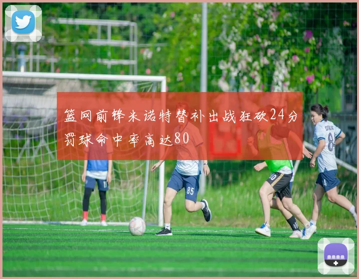 篮网前锋米诺特替补出战狂砍24分罚球命中率高达80