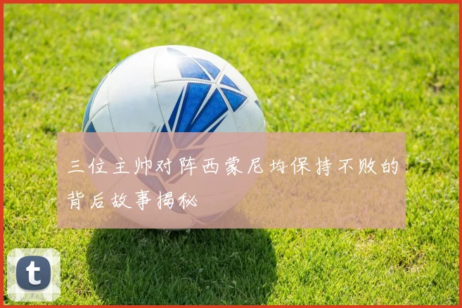 三位主帅对阵西蒙尼均保持不败的背后故事揭秘