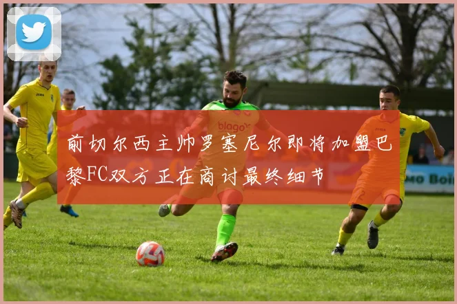 前切尔西主帅罗塞尼尔即将加盟巴黎FC双方正在商讨最终细节