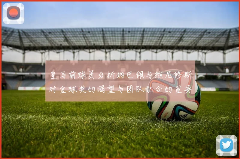 皇马前球员分析姆巴佩与维尼修斯对金球奖的渴望与团队配合的重要性