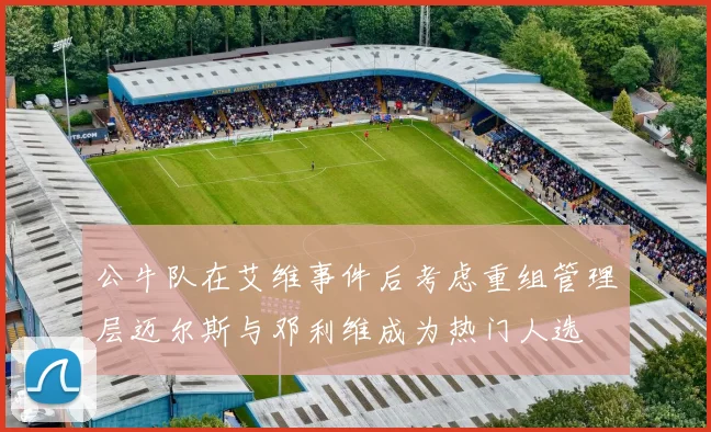 公牛队在艾维事件后考虑重组管理层迈尔斯与邓利维成为热门人选
