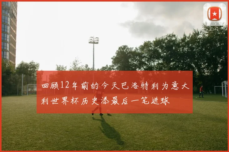 回顾12年前的今天巴洛特利为意大利世界杯历史添最后一笔进球