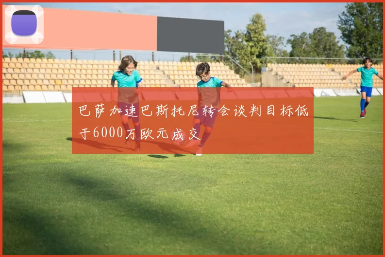 巴萨加速巴斯托尼转会谈判目标低于6000万欧元成交