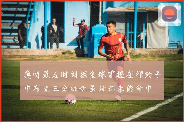 奥特最后时刻掘金球掌握在穆约手中布克三分机会虽好却未能命中