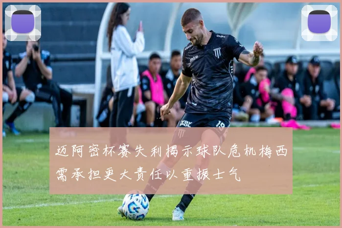 迈阿密杯赛失利揭示球队危机梅西需承担更大责任以重振士气