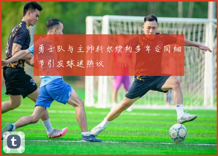 勇士队与主帅科尔续约多年合同细节引发球迷热议