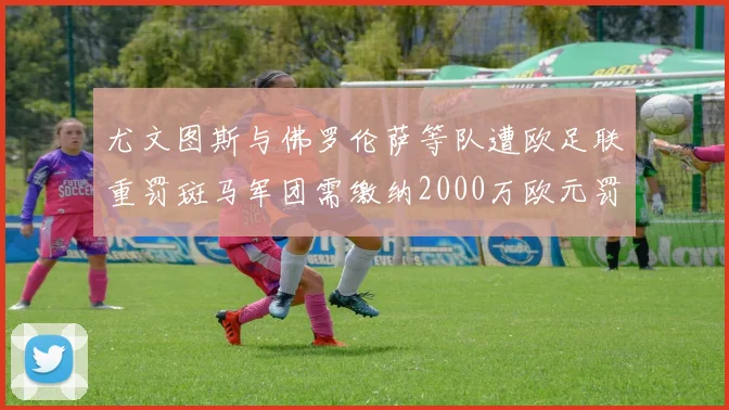 尤文图斯与佛罗伦萨等队遭欧足联重罚斑马军团需缴纳2000万欧元罚款