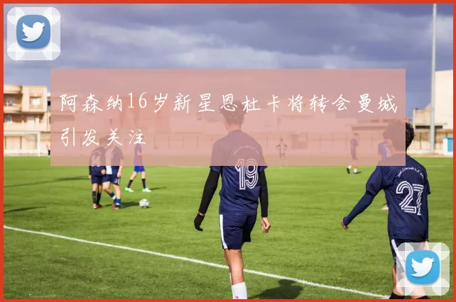 阿森纳16岁新星恩杜卡将转会曼城引发关注