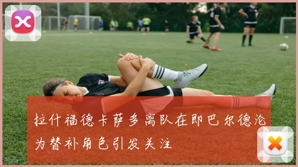 拉什福德卡萨多离队在即巴尔德沦为替补角色引发关注