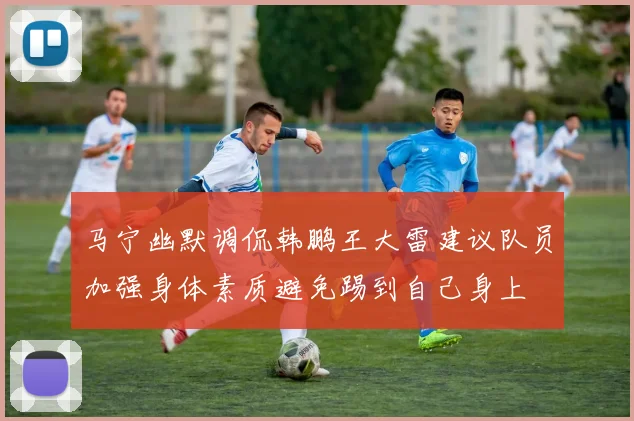 马宁幽默调侃韩鹏王大雷建议队员加强身体素质避免踢到自己身上