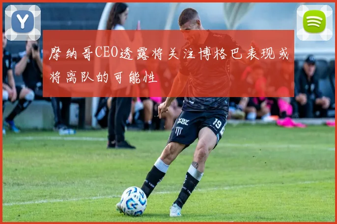 摩纳哥CEO透露将关注博格巴表现或将离队的可能性