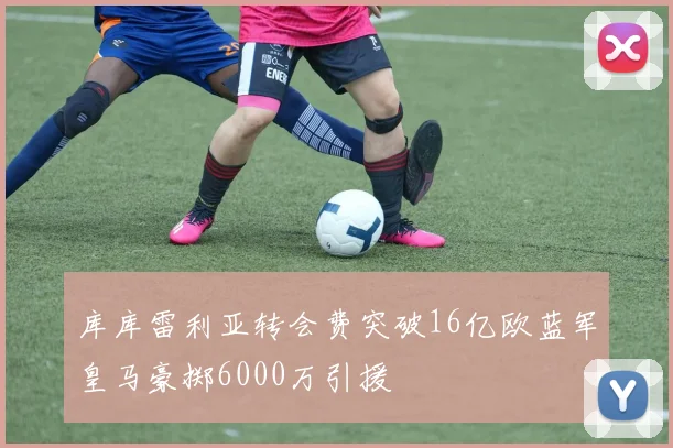 库库雷利亚转会费突破16亿欧蓝军皇马豪掷6000万引援