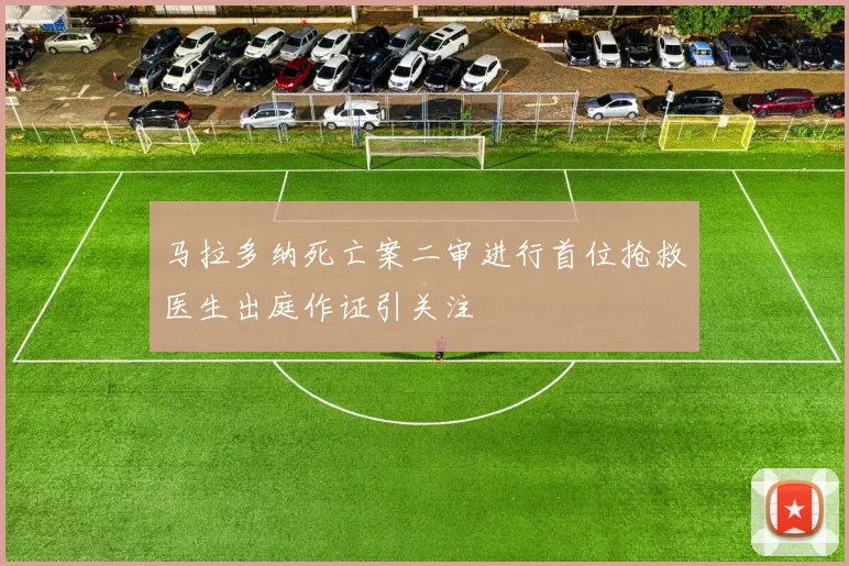 马拉多纳死亡案二审进行首位抢救医生出庭作证引关注