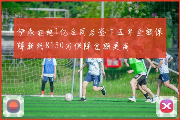 伊森拒绝1亿合同后签下五年全额保障新约8150万保障金额更高