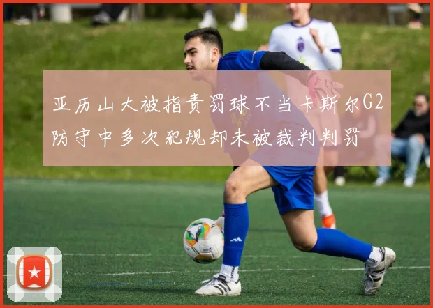 亚历山大被指责罚球不当卡斯尔G2防守中多次犯规却未被裁判判罚