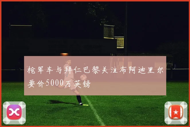 枪军车与拜仁巴黎关注布阿迪里尔要价5000万英镑