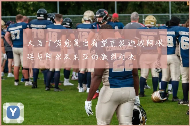 大马丁伤愈复出有望首发迎战阿根廷与阿尔及利亚的激烈对决