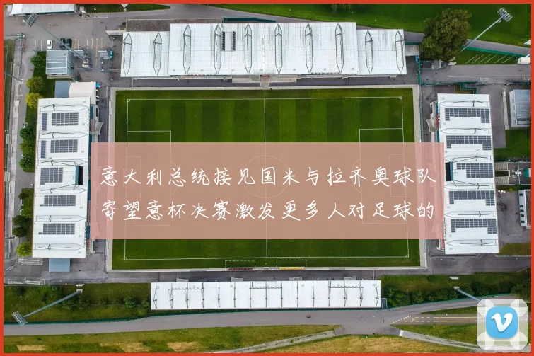 意大利总统接见国米与拉齐奥球队寄望意杯决赛激发更多人对足球的热爱