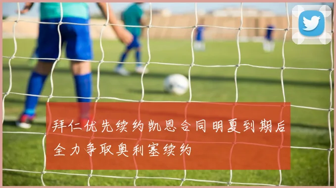 拜仁优先续约凯恩合同明夏到期后全力争取奥利塞续约