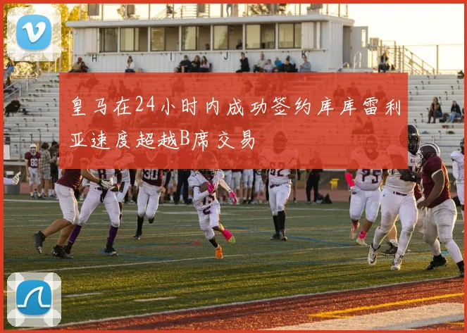 皇马在24小时内成功签约库库雷利亚速度超越B席交易