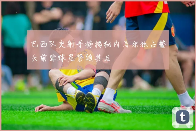 巴西队史射手榜揭秘内马尔独占鳌头前辈球星紧随其后